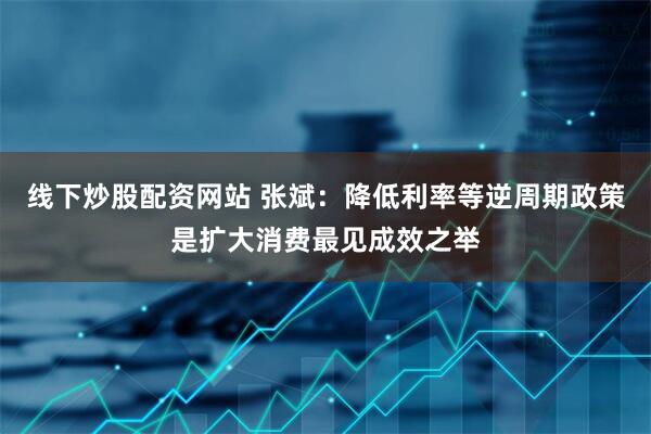 线下炒股配资网站 张斌：降低利率等逆周期政策是扩大消费最见成效之举