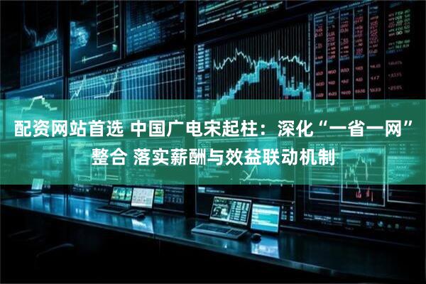 配资网站首选 中国广电宋起柱：深化“一省一网”整合 落实薪酬与效益联动机制