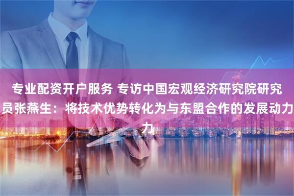 专业配资开户服务 专访中国宏观经济研究院研究员张燕生：将技术优势转化为与东盟合作的发展动力