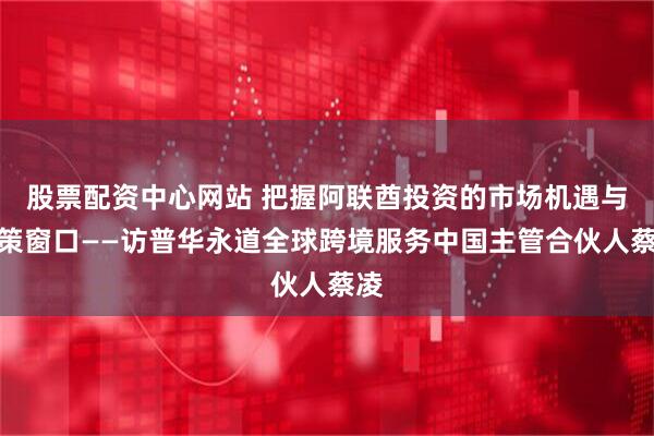 股票配资中心网站 把握阿联酋投资的市场机遇与政策窗口——访普华永道全球跨境服务中国主管合伙人蔡凌