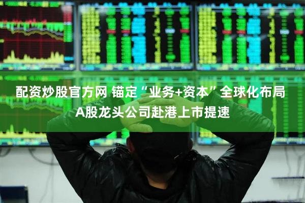 配资炒股官方网 锚定“业务+资本”全球化布局 A股龙头公司赴港上市提速
