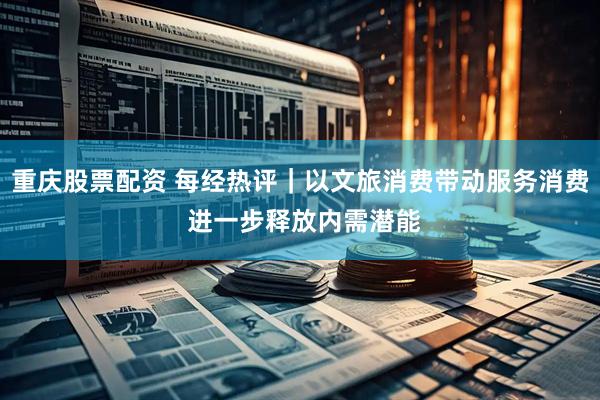 重庆股票配资 每经热评｜以文旅消费带动服务消费 进一步释放内需潜能