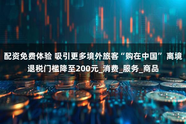 配资免费体验 吸引更多境外旅客“购在中国” 离境退税门槛降至200元_消费_服务_商品