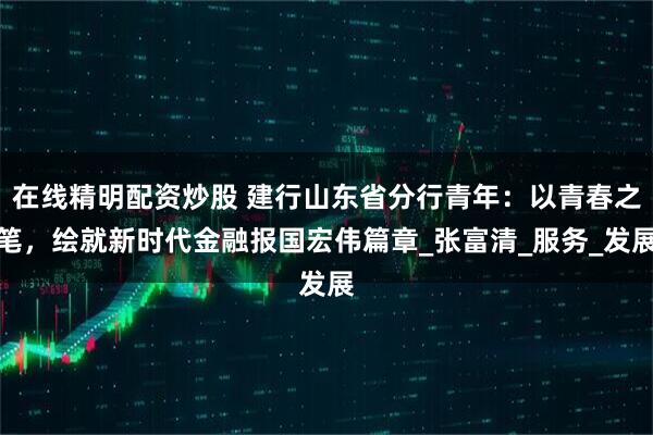 在线精明配资炒股 建行山东省分行青年：以青春之笔，绘就新时代金融报国宏伟篇章_张富清_服务_发展