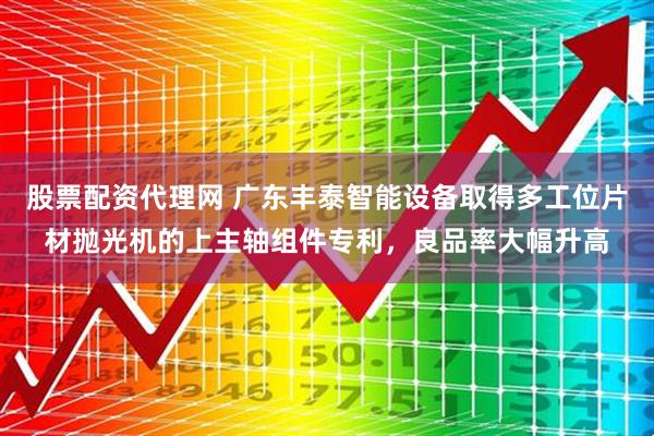 股票配资代理网 广东丰泰智能设备取得多工位片材抛光机的上主轴组件专利，良品率大幅升高