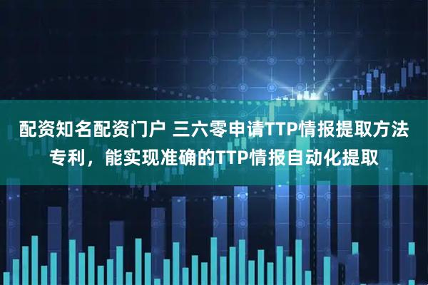 配资知名配资门户 三六零申请TTP情报提取方法专利，能实现准确的TTP情报自动化提取