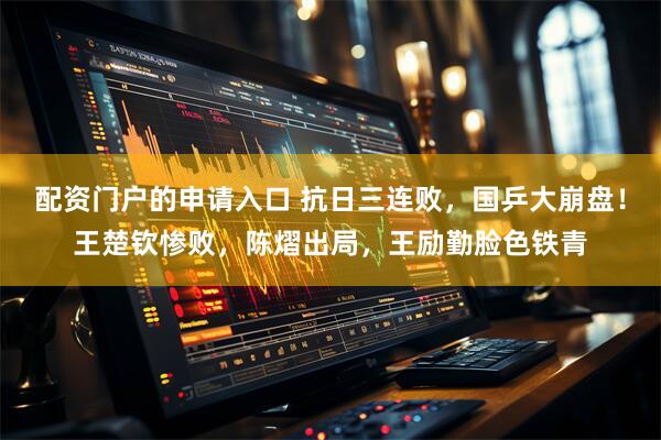 配资门户的申请入口 抗日三连败，国乒大崩盘！王楚钦惨败，陈熠出局，王励勤脸色铁青
