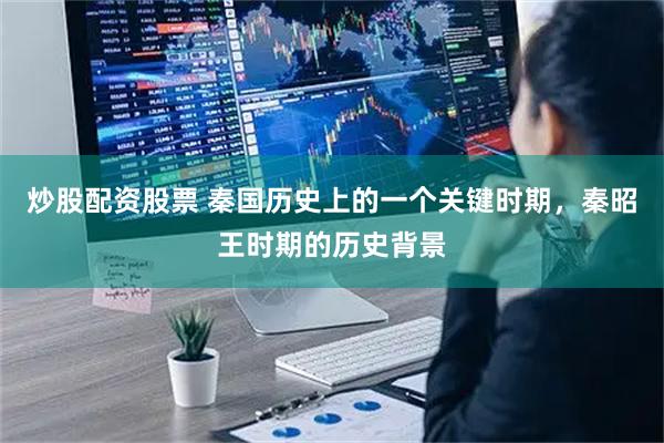 炒股配资股票 秦国历史上的一个关键时期，秦昭王时期的历史背景