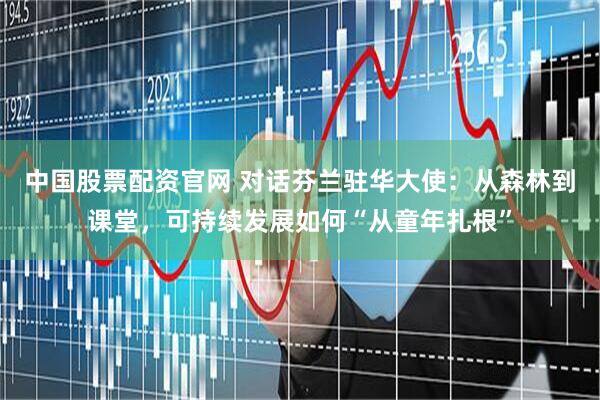 中国股票配资官网 对话芬兰驻华大使：从森林到课堂，可持续发展如何“从童年扎根”
