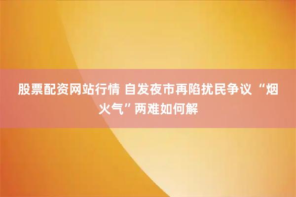 股票配资网站行情 自发夜市再陷扰民争议 “烟火气”两难如何解