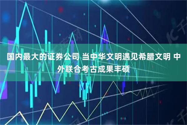 国内最大的证券公司 当中华文明遇见希腊文明 中外联合考古成果丰硕