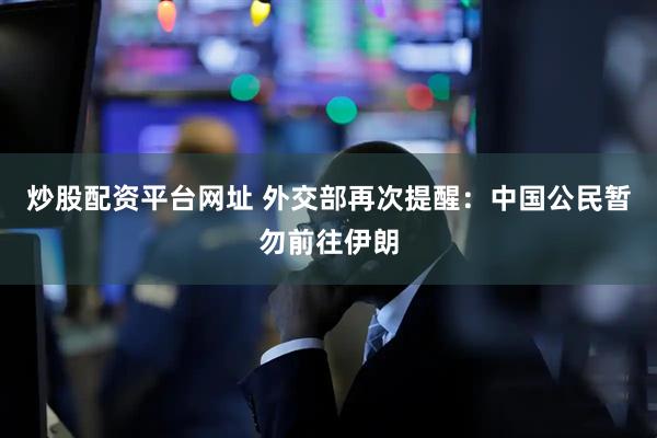 炒股配资平台网址 外交部再次提醒：中国公民暂勿前往伊朗