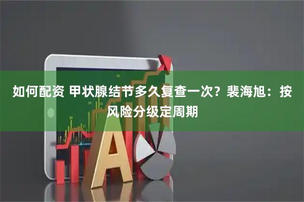如何配资 甲状腺结节多久复查一次？裴海旭：按风险分级定周期