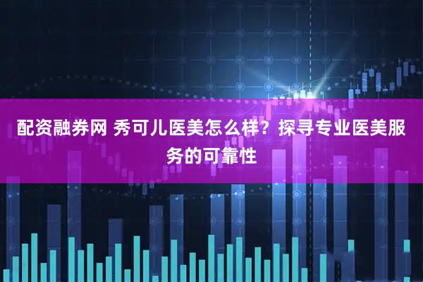 配资融券网 秀可儿医美怎么样？探寻专业医美服务的可靠性