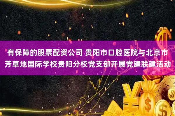有保障的股票配资公司 贵阳市口腔医院与北京市芳草地国际学校贵阳分校党支部开展党建联建活动