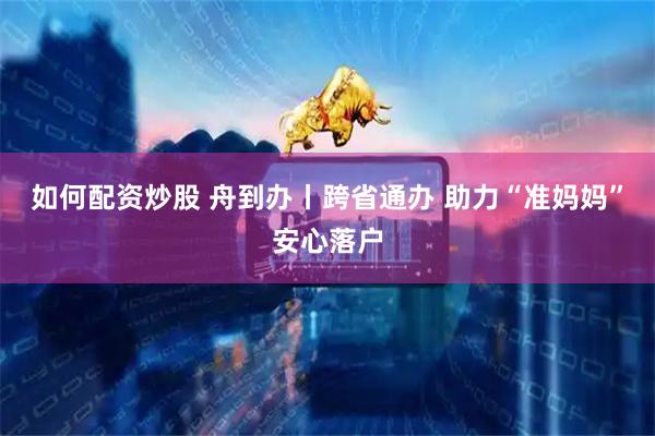 如何配资炒股 舟到办丨跨省通办 助力“准妈妈”安心落户