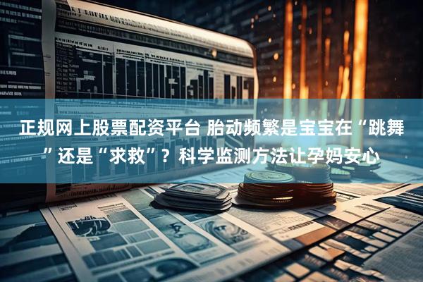 正规网上股票配资平台 胎动频繁是宝宝在“跳舞”还是“求救”？科学监测方法让孕妈安心