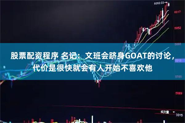 股票配资程序 名记：文班会跻身GOAT的讨论，代价是很快就会有人开始不喜欢他