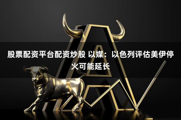 股票配资平台配资炒股 以媒：以色列评估美伊停火可能延长