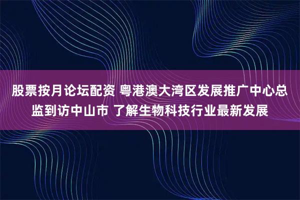 股票按月论坛配资 粤港澳大湾区发展推广中心总监到访中山市 了解生物科技行业最新发展