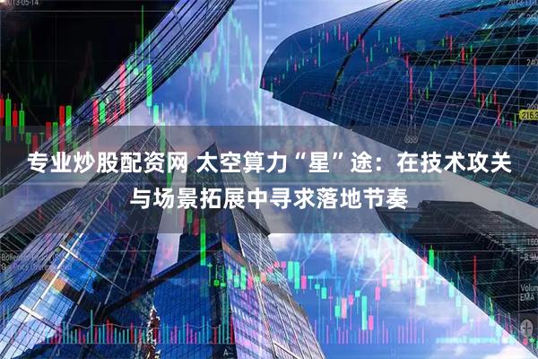 专业炒股配资网 太空算力“星”途：在技术攻关与场景拓展中寻求落地节奏