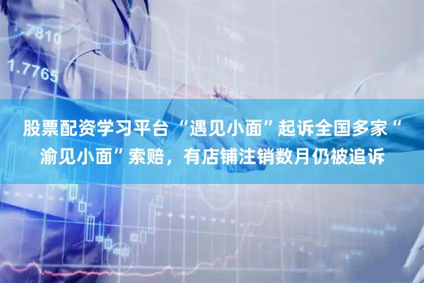 股票配资学习平台 “遇见小面”起诉全国多家“渝见小面”索赔，有店铺注销数月仍被追诉