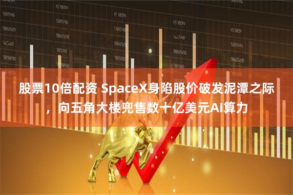 股票10倍配资 SpaceX身陷股价破发泥潭之际，向五角大楼兜售数十亿美元AI算力