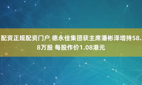 配资正规配资门户 德永佳集团获主席潘彬泽增持58.8万股 每股作价1.08港元